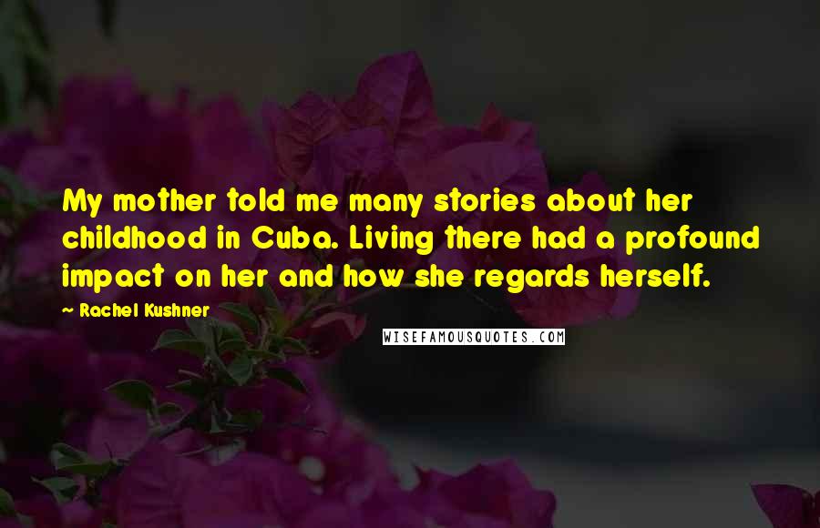 Rachel Kushner Quotes: My mother told me many stories about her childhood in Cuba. Living there had a profound impact on her and how she regards herself.