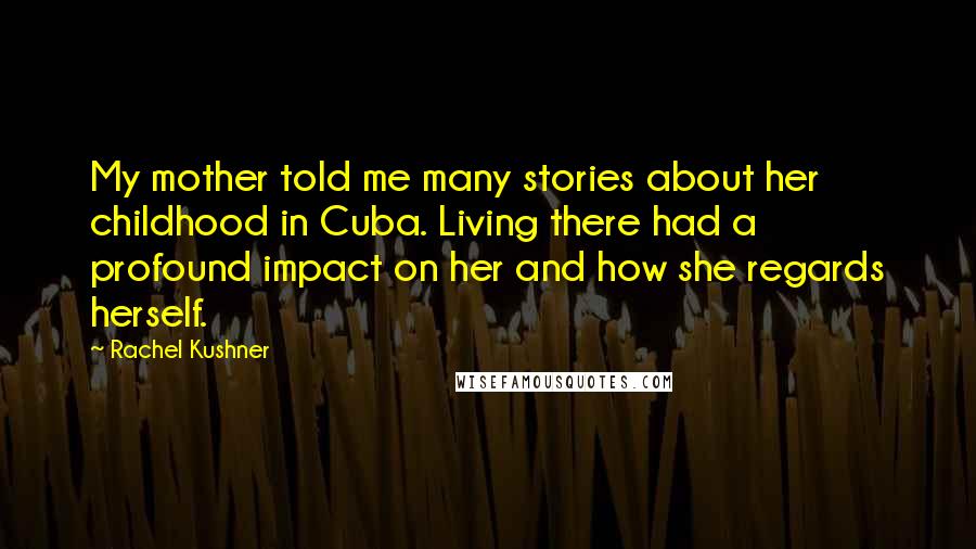 Rachel Kushner Quotes: My mother told me many stories about her childhood in Cuba. Living there had a profound impact on her and how she regards herself.