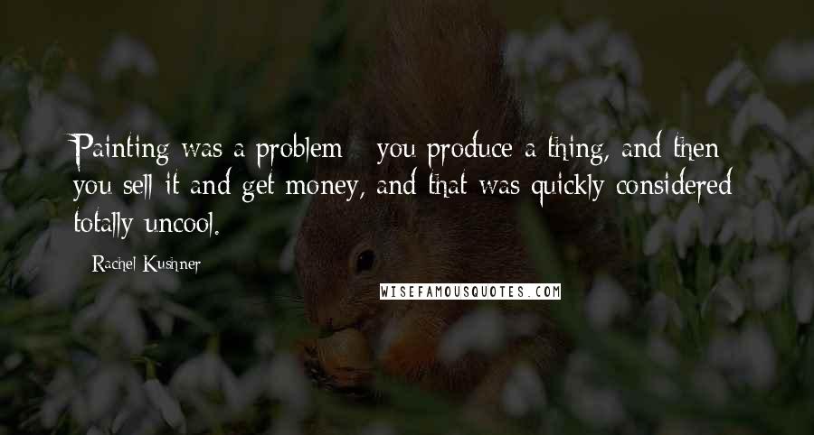 Rachel Kushner Quotes: Painting was a problem - you produce a thing, and then you sell it and get money, and that was quickly considered totally uncool.