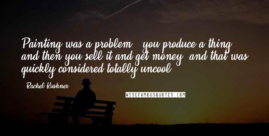 Rachel Kushner Quotes: Painting was a problem - you produce a thing, and then you sell it and get money, and that was quickly considered totally uncool.