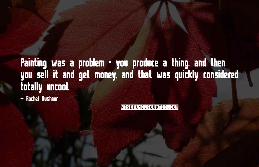 Rachel Kushner Quotes: Painting was a problem - you produce a thing, and then you sell it and get money, and that was quickly considered totally uncool.