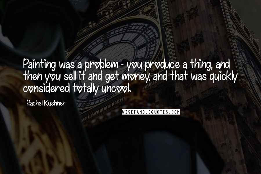 Rachel Kushner Quotes: Painting was a problem - you produce a thing, and then you sell it and get money, and that was quickly considered totally uncool.