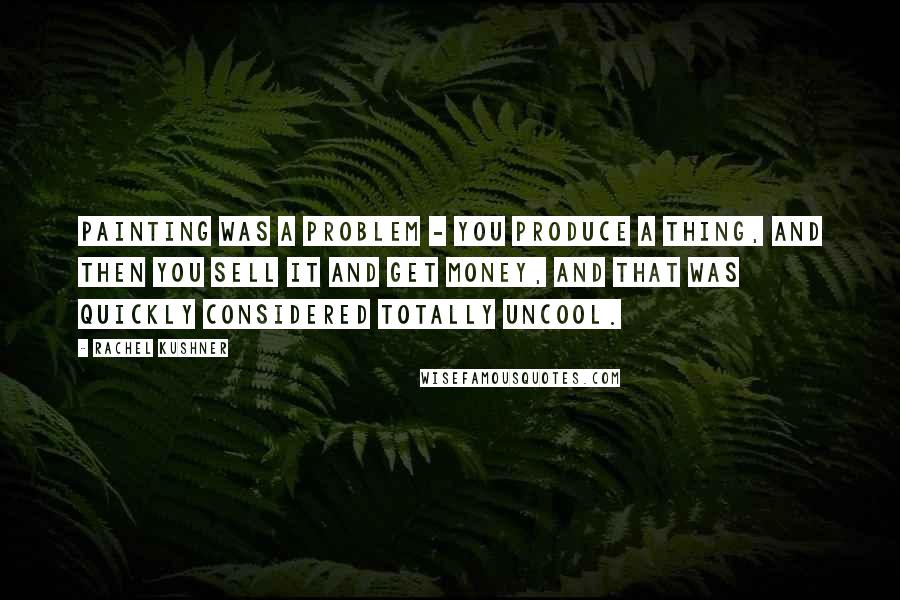 Rachel Kushner Quotes: Painting was a problem - you produce a thing, and then you sell it and get money, and that was quickly considered totally uncool.