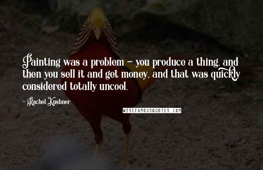 Rachel Kushner Quotes: Painting was a problem - you produce a thing, and then you sell it and get money, and that was quickly considered totally uncool.