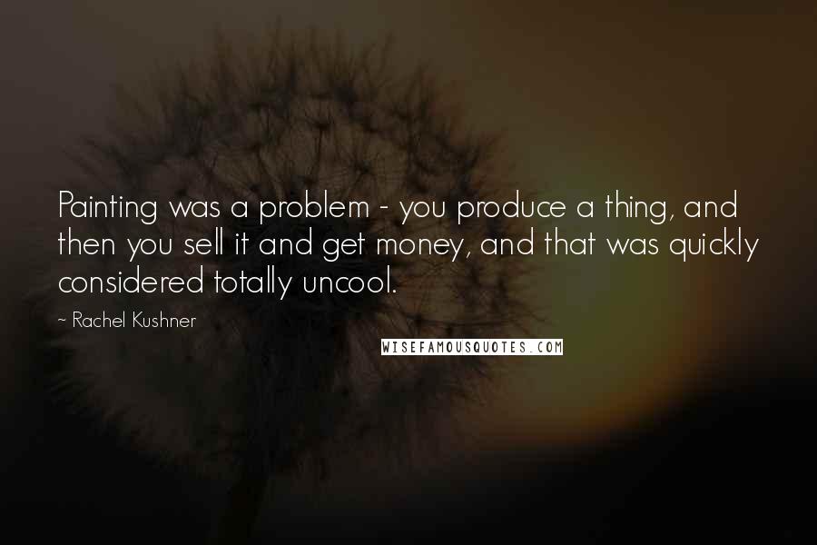 Rachel Kushner Quotes: Painting was a problem - you produce a thing, and then you sell it and get money, and that was quickly considered totally uncool.