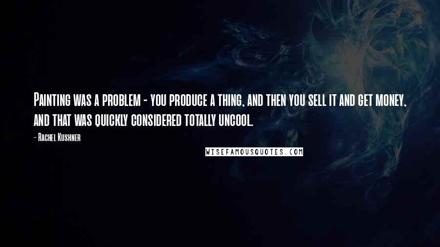 Rachel Kushner Quotes: Painting was a problem - you produce a thing, and then you sell it and get money, and that was quickly considered totally uncool.