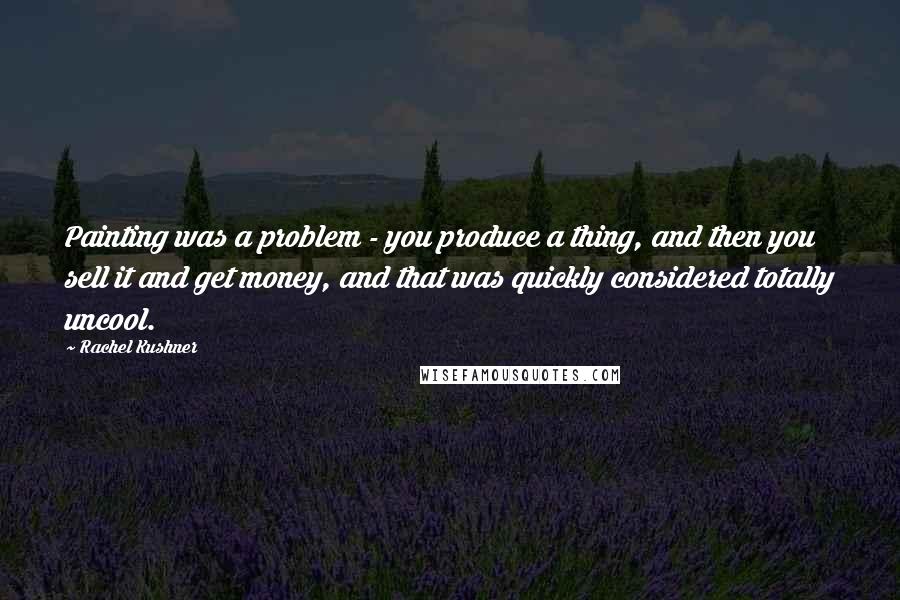 Rachel Kushner Quotes: Painting was a problem - you produce a thing, and then you sell it and get money, and that was quickly considered totally uncool.