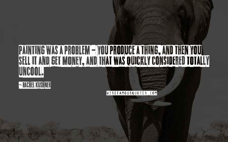 Rachel Kushner Quotes: Painting was a problem - you produce a thing, and then you sell it and get money, and that was quickly considered totally uncool.