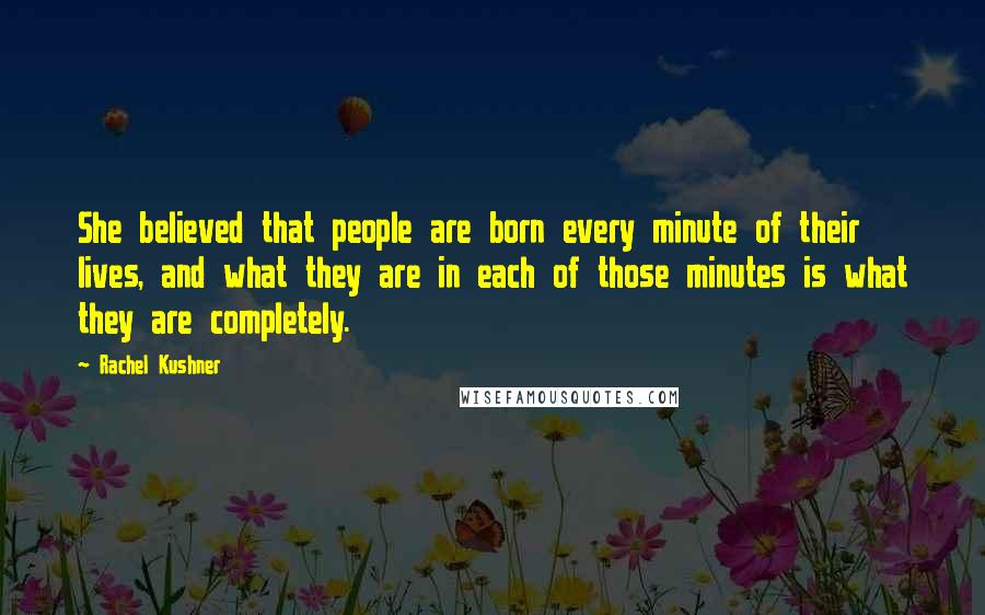 Rachel Kushner Quotes: She believed that people are born every minute of their lives, and what they are in each of those minutes is what they are completely.