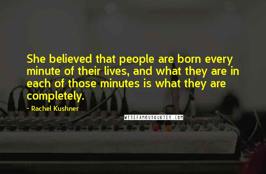 Rachel Kushner Quotes: She believed that people are born every minute of their lives, and what they are in each of those minutes is what they are completely.