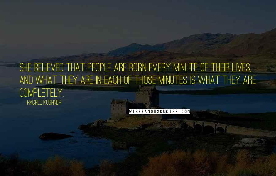 Rachel Kushner Quotes: She believed that people are born every minute of their lives, and what they are in each of those minutes is what they are completely.