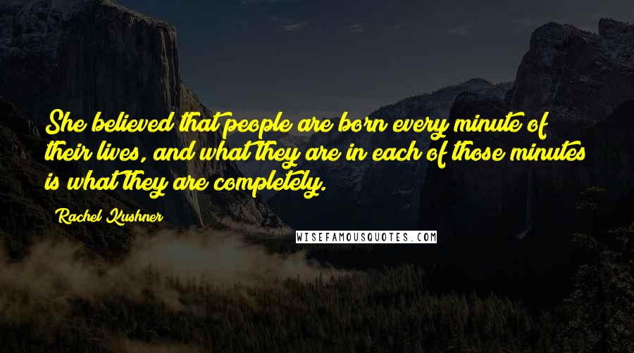 Rachel Kushner Quotes: She believed that people are born every minute of their lives, and what they are in each of those minutes is what they are completely.