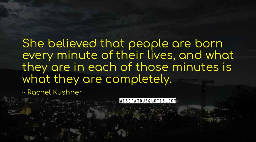 Rachel Kushner Quotes: She believed that people are born every minute of their lives, and what they are in each of those minutes is what they are completely.