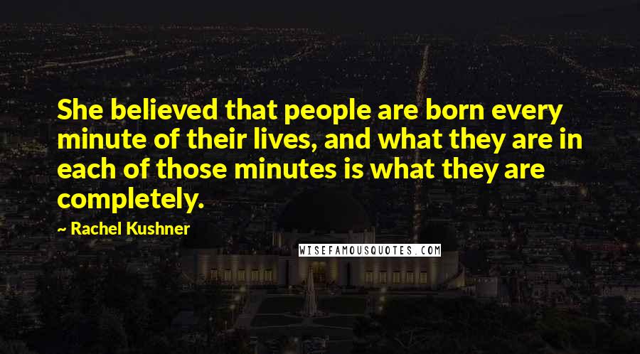 Rachel Kushner Quotes: She believed that people are born every minute of their lives, and what they are in each of those minutes is what they are completely.