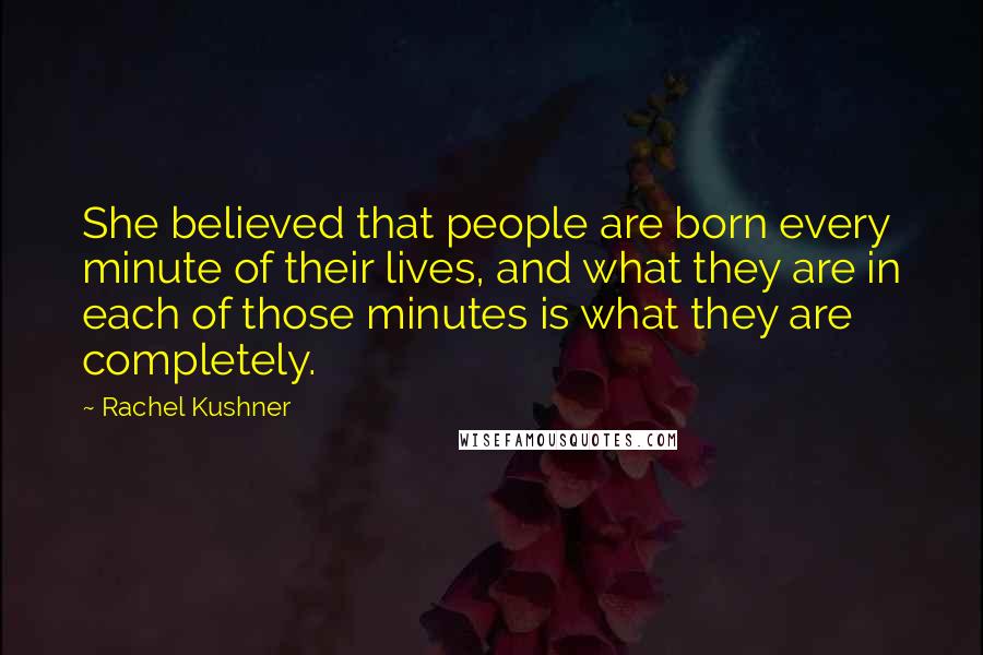 Rachel Kushner Quotes: She believed that people are born every minute of their lives, and what they are in each of those minutes is what they are completely.