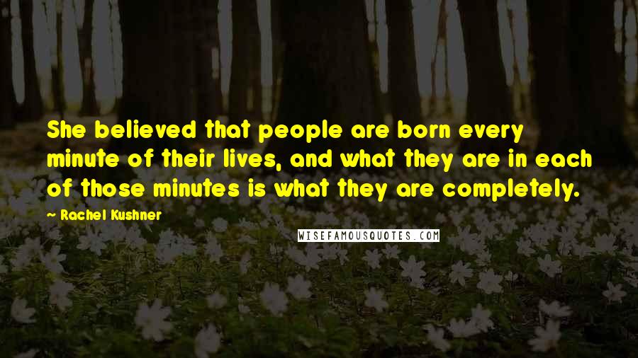 Rachel Kushner Quotes: She believed that people are born every minute of their lives, and what they are in each of those minutes is what they are completely.
