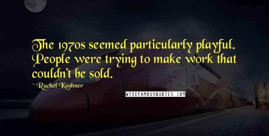 Rachel Kushner Quotes: The 1970s seemed particularly playful. People were trying to make work that couldn't be sold.