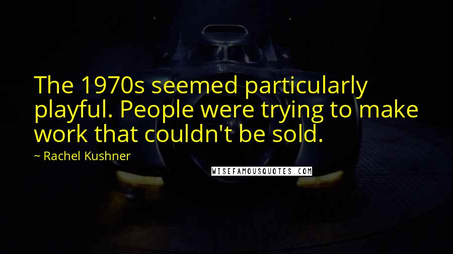 Rachel Kushner Quotes: The 1970s seemed particularly playful. People were trying to make work that couldn't be sold.