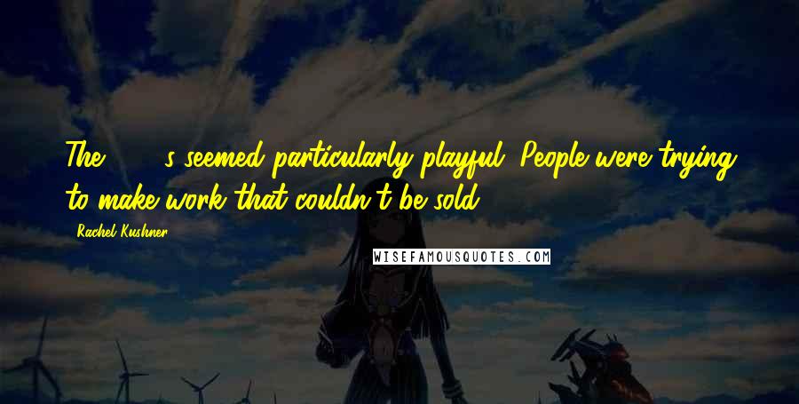 Rachel Kushner Quotes: The 1970s seemed particularly playful. People were trying to make work that couldn't be sold.