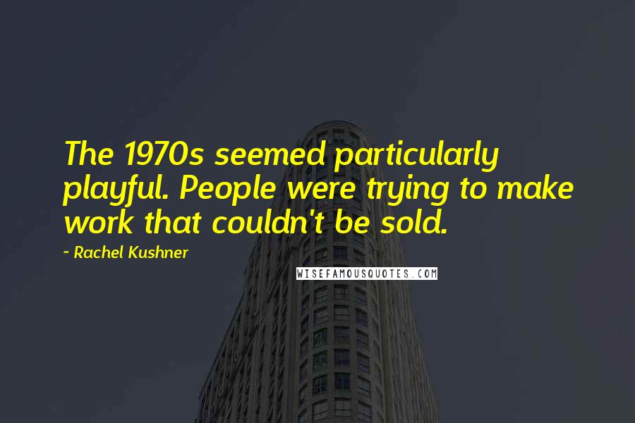 Rachel Kushner Quotes: The 1970s seemed particularly playful. People were trying to make work that couldn't be sold.