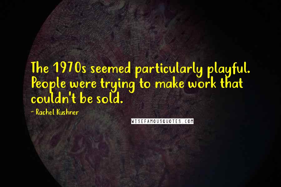 Rachel Kushner Quotes: The 1970s seemed particularly playful. People were trying to make work that couldn't be sold.