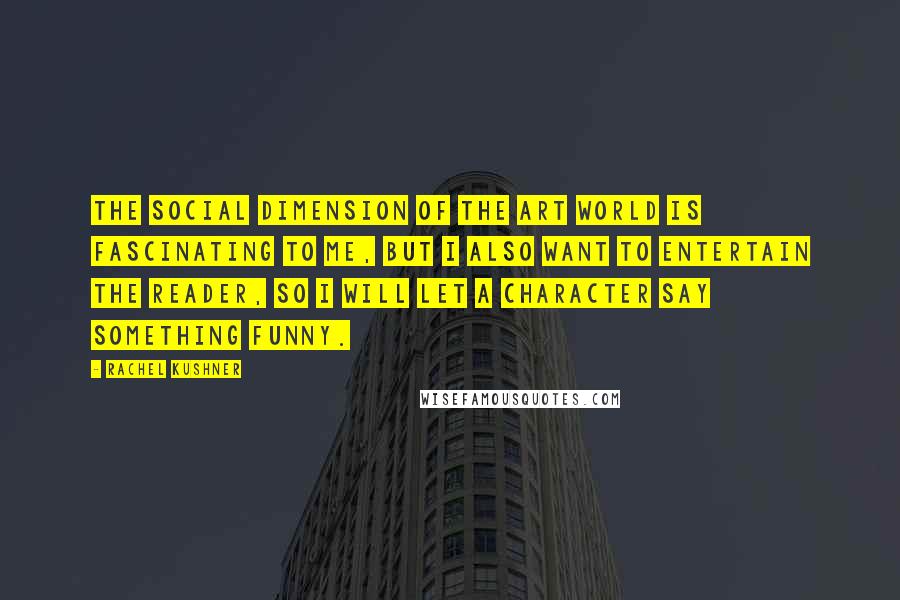 Rachel Kushner Quotes: The social dimension of the art world is fascinating to me, but I also want to entertain the reader, so I will let a character say something funny.
