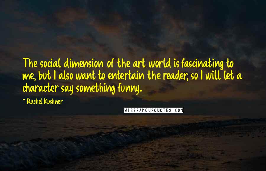 Rachel Kushner Quotes: The social dimension of the art world is fascinating to me, but I also want to entertain the reader, so I will let a character say something funny.