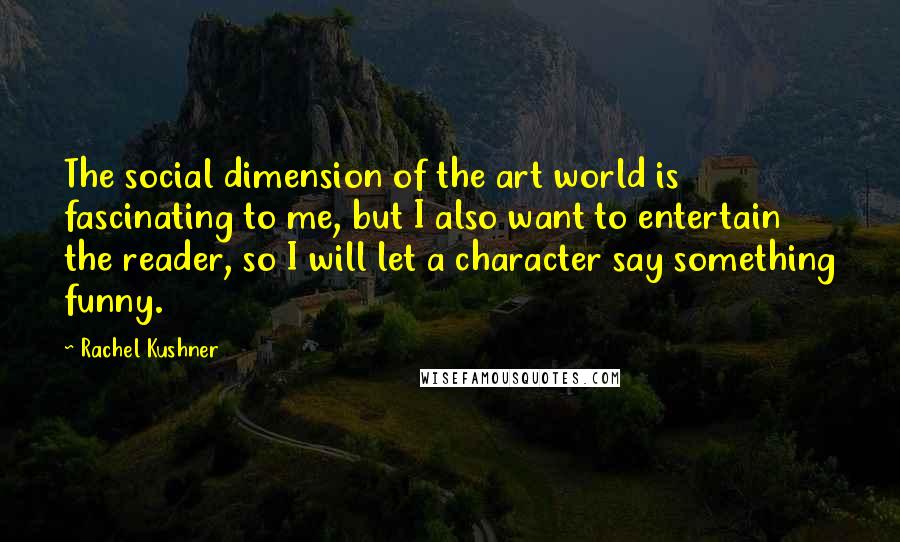 Rachel Kushner Quotes: The social dimension of the art world is fascinating to me, but I also want to entertain the reader, so I will let a character say something funny.