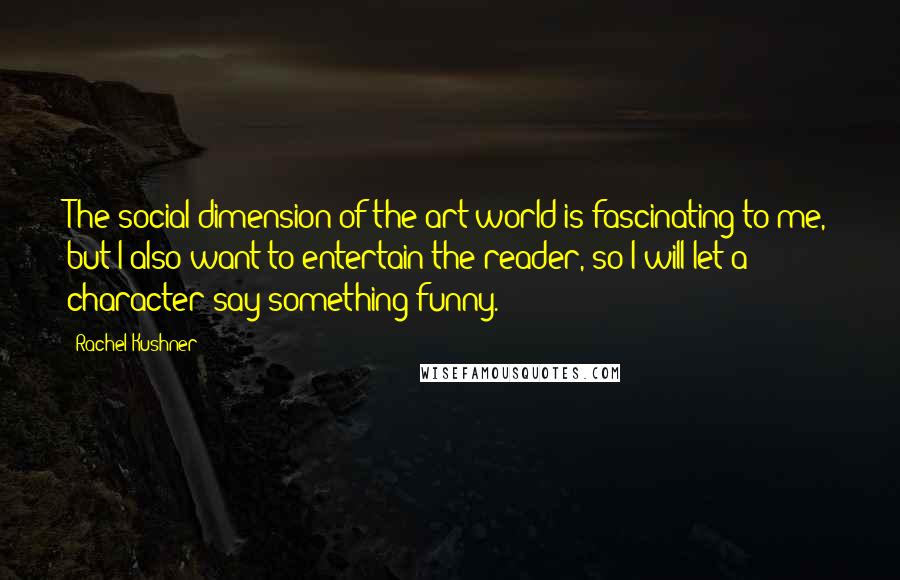 Rachel Kushner Quotes: The social dimension of the art world is fascinating to me, but I also want to entertain the reader, so I will let a character say something funny.