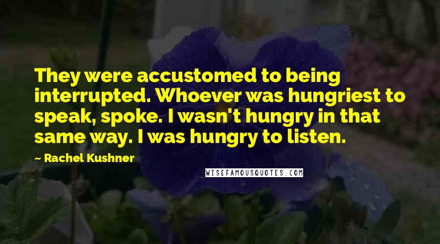 Rachel Kushner Quotes: They were accustomed to being interrupted. Whoever was hungriest to speak, spoke. I wasn't hungry in that same way. I was hungry to listen.