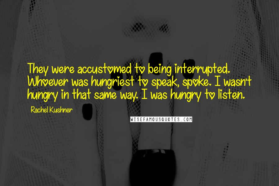 Rachel Kushner Quotes: They were accustomed to being interrupted. Whoever was hungriest to speak, spoke. I wasn't hungry in that same way. I was hungry to listen.