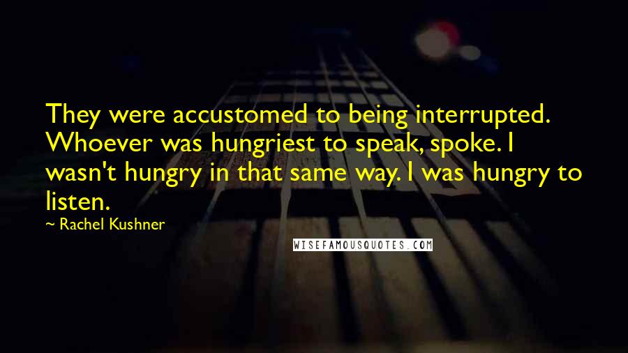 Rachel Kushner Quotes: They were accustomed to being interrupted. Whoever was hungriest to speak, spoke. I wasn't hungry in that same way. I was hungry to listen.