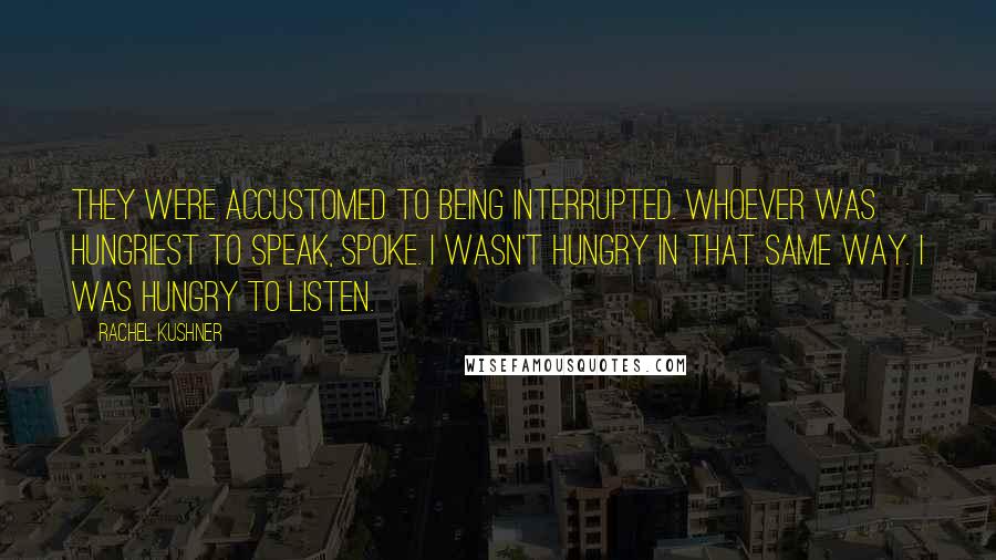 Rachel Kushner Quotes: They were accustomed to being interrupted. Whoever was hungriest to speak, spoke. I wasn't hungry in that same way. I was hungry to listen.