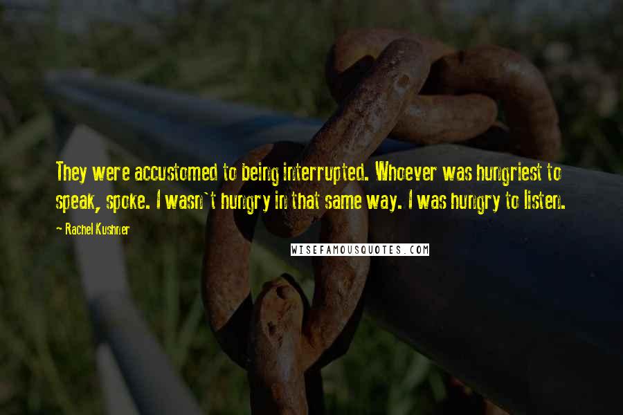 Rachel Kushner Quotes: They were accustomed to being interrupted. Whoever was hungriest to speak, spoke. I wasn't hungry in that same way. I was hungry to listen.