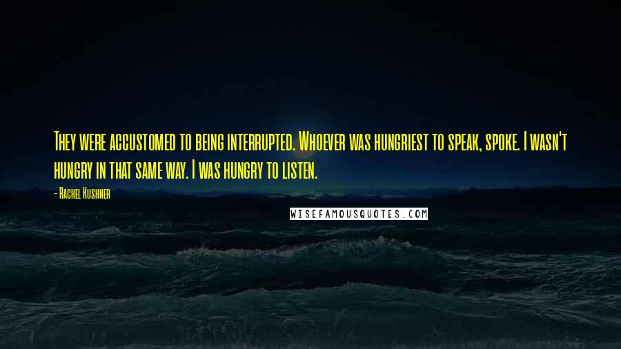 Rachel Kushner Quotes: They were accustomed to being interrupted. Whoever was hungriest to speak, spoke. I wasn't hungry in that same way. I was hungry to listen.