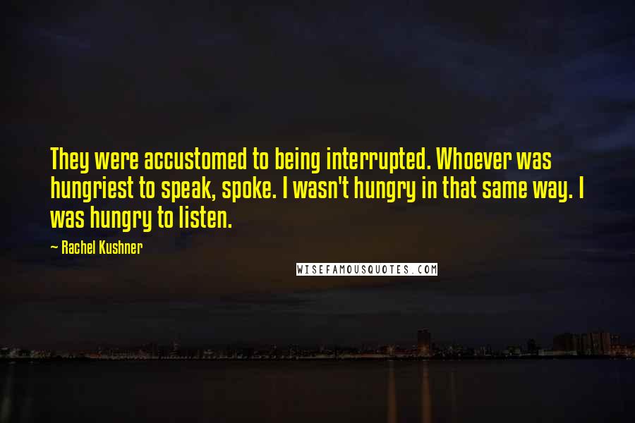 Rachel Kushner Quotes: They were accustomed to being interrupted. Whoever was hungriest to speak, spoke. I wasn't hungry in that same way. I was hungry to listen.