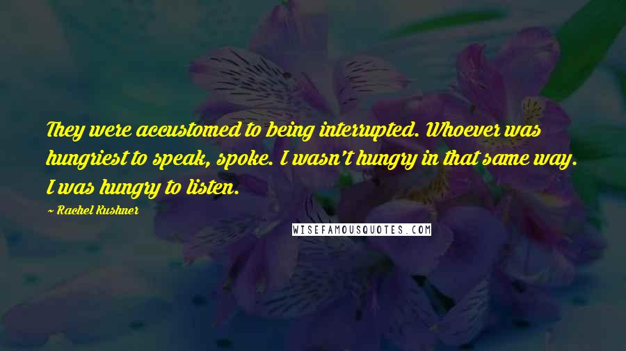 Rachel Kushner Quotes: They were accustomed to being interrupted. Whoever was hungriest to speak, spoke. I wasn't hungry in that same way. I was hungry to listen.