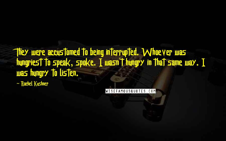 Rachel Kushner Quotes: They were accustomed to being interrupted. Whoever was hungriest to speak, spoke. I wasn't hungry in that same way. I was hungry to listen.