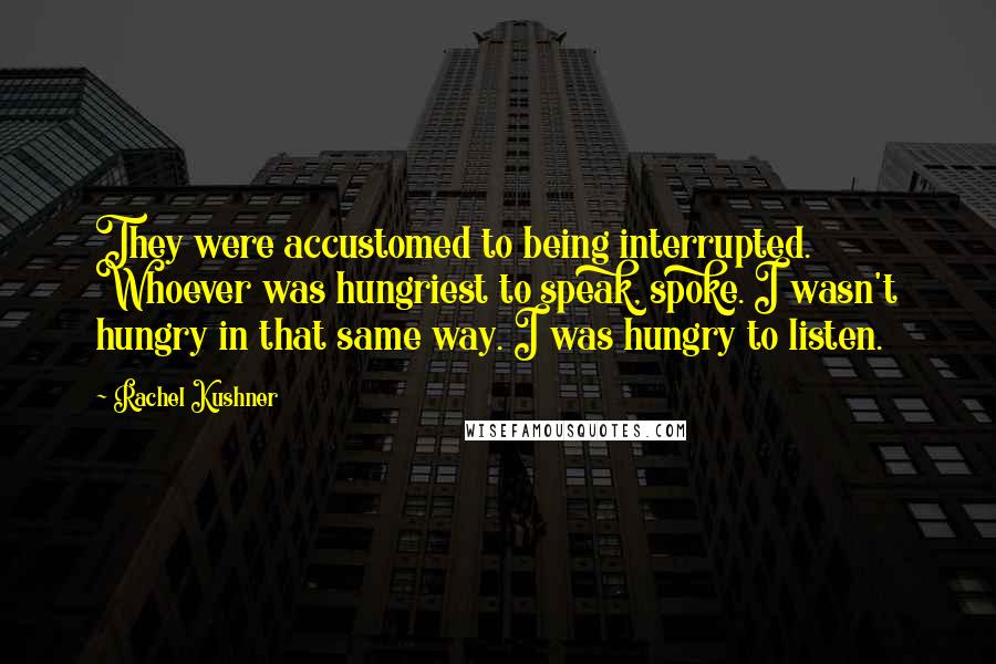 Rachel Kushner Quotes: They were accustomed to being interrupted. Whoever was hungriest to speak, spoke. I wasn't hungry in that same way. I was hungry to listen.