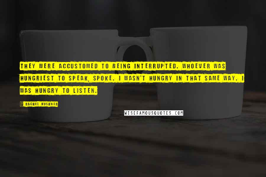 Rachel Kushner Quotes: They were accustomed to being interrupted. Whoever was hungriest to speak, spoke. I wasn't hungry in that same way. I was hungry to listen.