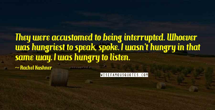 Rachel Kushner Quotes: They were accustomed to being interrupted. Whoever was hungriest to speak, spoke. I wasn't hungry in that same way. I was hungry to listen.