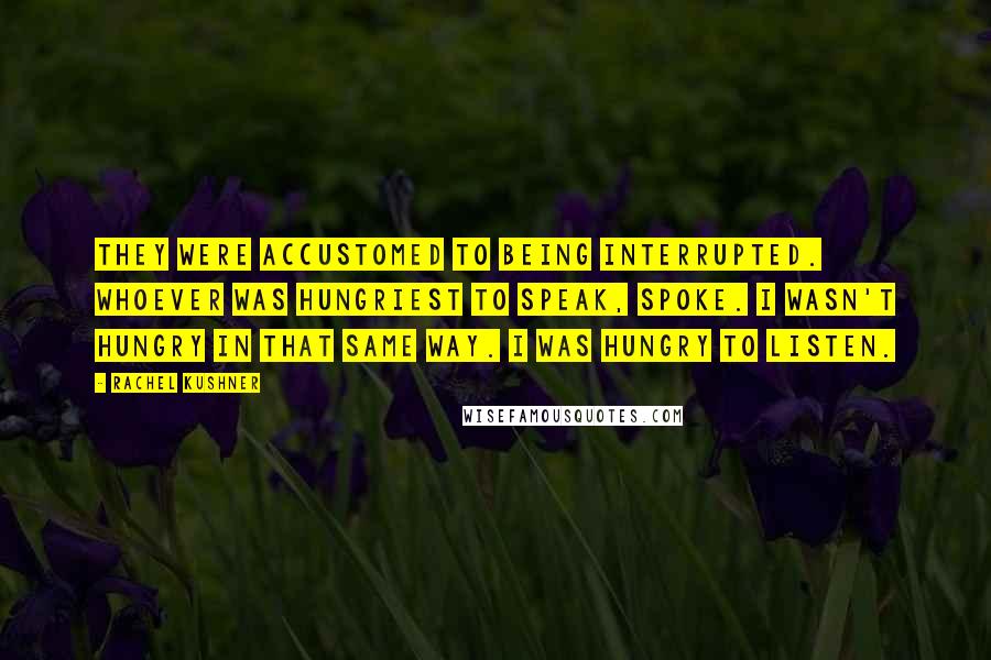 Rachel Kushner Quotes: They were accustomed to being interrupted. Whoever was hungriest to speak, spoke. I wasn't hungry in that same way. I was hungry to listen.
