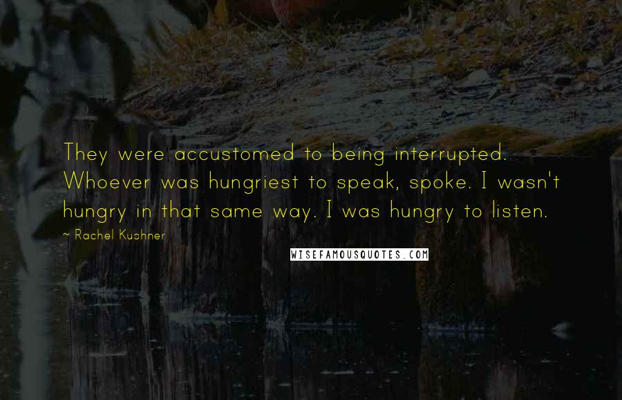 Rachel Kushner Quotes: They were accustomed to being interrupted. Whoever was hungriest to speak, spoke. I wasn't hungry in that same way. I was hungry to listen.