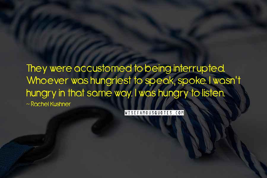 Rachel Kushner Quotes: They were accustomed to being interrupted. Whoever was hungriest to speak, spoke. I wasn't hungry in that same way. I was hungry to listen.