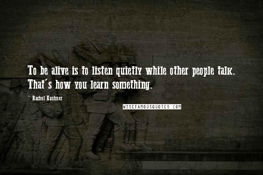 Rachel Kushner Quotes: To be alive is to listen quietly while other people talk. That's how you learn something.