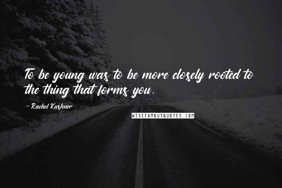 Rachel Kushner Quotes: To be young was to be more closely rooted to the thing that forms you,