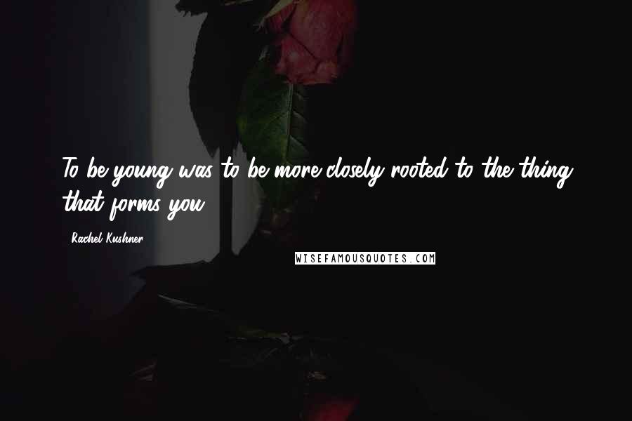 Rachel Kushner Quotes: To be young was to be more closely rooted to the thing that forms you,