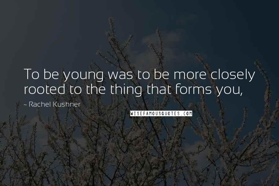 Rachel Kushner Quotes: To be young was to be more closely rooted to the thing that forms you,