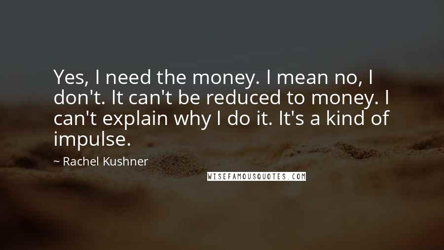 Rachel Kushner Quotes: Yes, I need the money. I mean no, I don't. It can't be reduced to money. I can't explain why I do it. It's a kind of impulse.