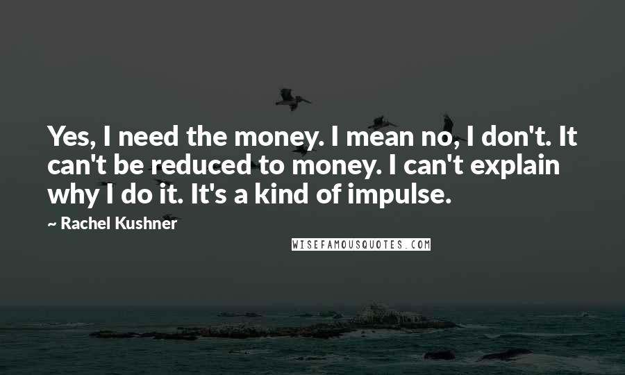 Rachel Kushner Quotes: Yes, I need the money. I mean no, I don't. It can't be reduced to money. I can't explain why I do it. It's a kind of impulse.